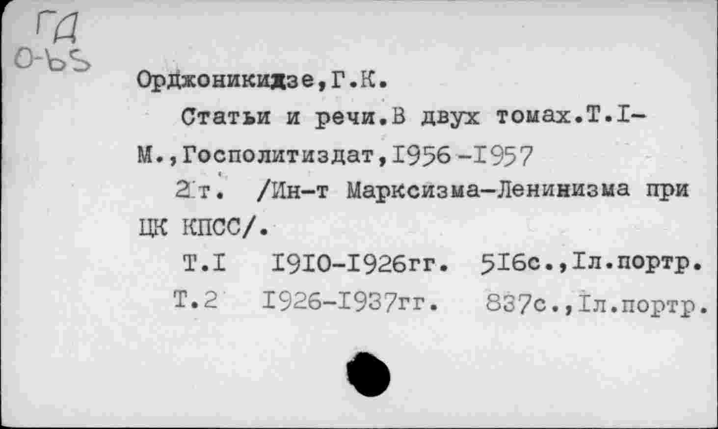 ﻿Орджоникидз е,Г.К.
Статьи и речи.В двух томах.Т.1-
М. ,Госполитиздат,1956 -1957
2.Т. /Ин-т Марксизма-Ленинизма при ЦК КПСС/.
Т.1	1910-1926гг. 516с.,1л.портр.
Т.2	1926-1937гг.	837с.,1л.портр.